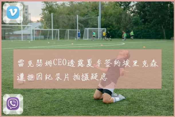雷克瑟姆CEO透露夏季签约埃里克森遭拒因纪录片拍摄疑虑