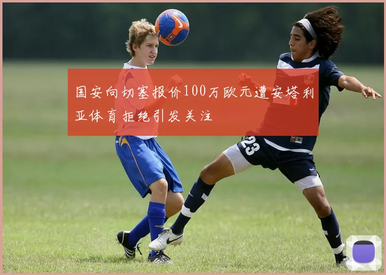 国安向切塞报价100万欧元遭安塔利亚体育拒绝引发关注