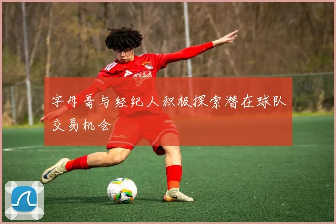 字母哥与经纪人积极探索潜在球队交易机会
