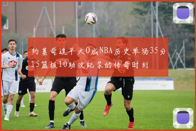 约基奇追平大O成NBA历史单场35分15篮板10助攻纪录的传奇时刻