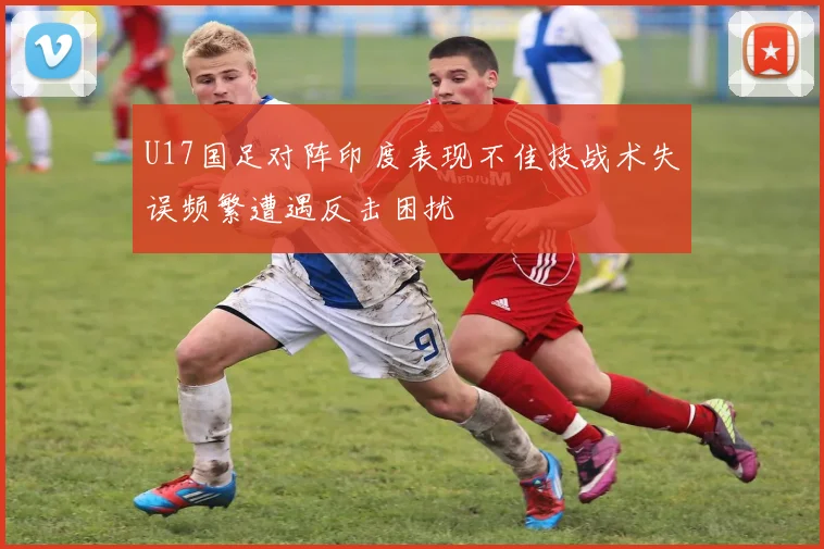 U17国足对阵印度表现不佳技战术失误频繁遭遇反击困扰
