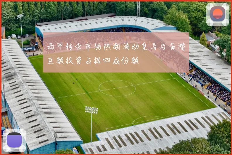 西甲转会市场热潮涌动皇马与黄潜巨额投资占据四成份额