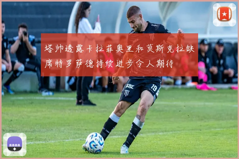 塔帅透露卡拉菲奥里和莫斯克拉缺席特罗萨德持续进步令人期待