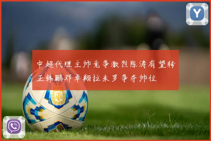 中超代理主帅竞争激烈陈涛有望转正韩鹏邓卓翔拉米罗争夺帅位