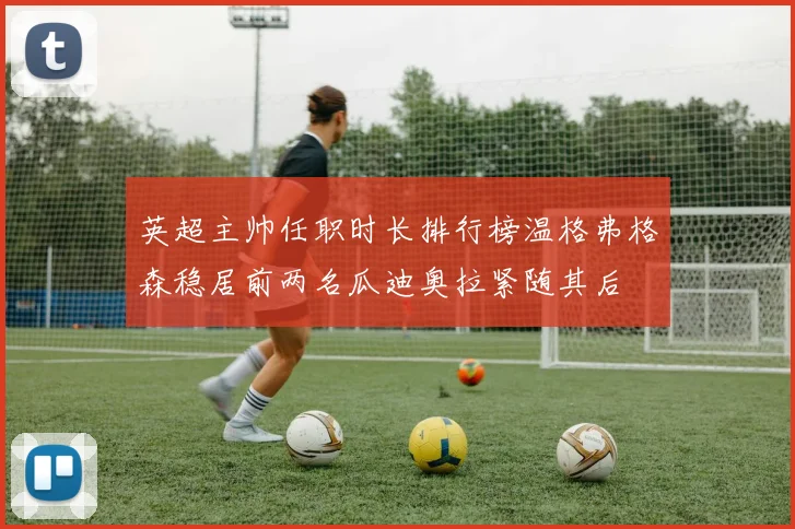 英超主帅任职时长排行榜温格弗格森稳居前两名瓜迪奥拉紧随其后