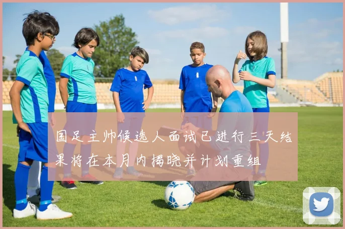 国足主帅候选人面试已进行三天结果将在本月内揭晓并计划重组