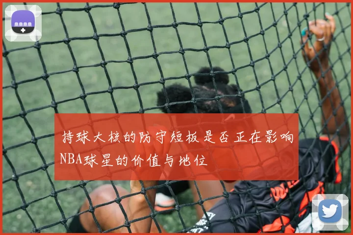 持球大核的防守短板是否正在影响NBA球星的价值与地位