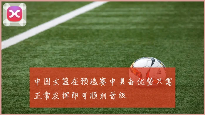 中国女篮在预选赛中具备优势只需正常发挥即可顺利晋级