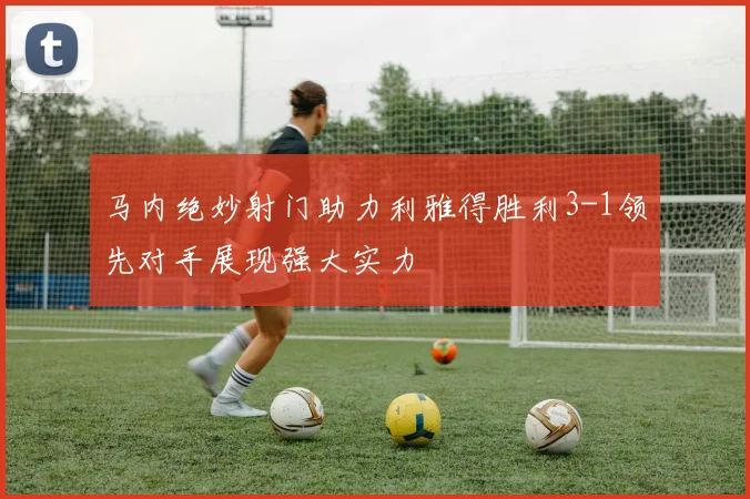 马内绝妙射门助力利雅得胜利3-1领先对手展现强大实力