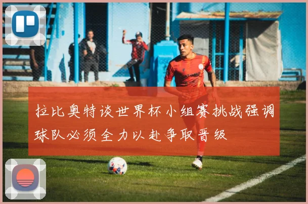 拉比奥特谈世界杯小组赛挑战强调球队必须全力以赴争取晋级