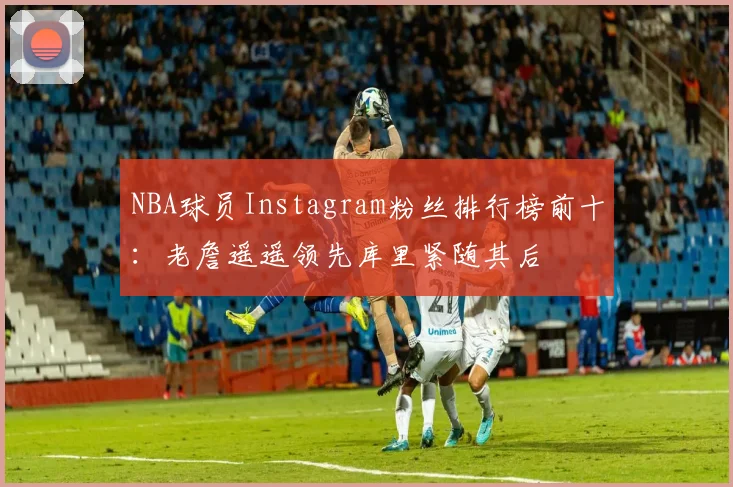NBA球员Instagram粉丝排行榜前十：老詹遥遥领先库里紧随其后