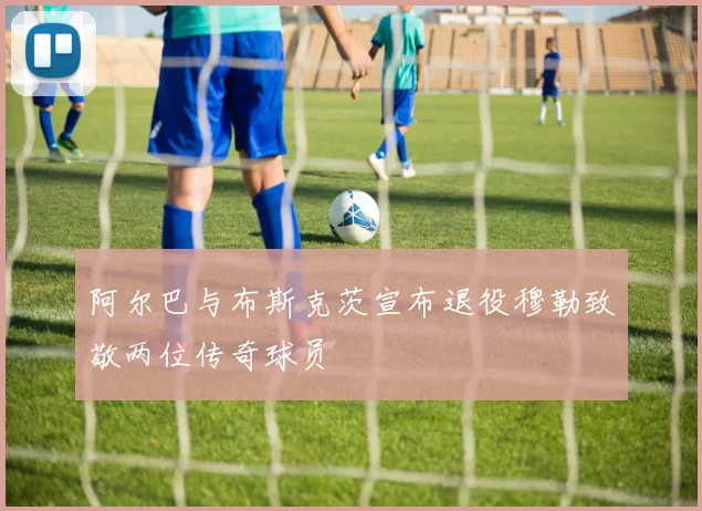 阿尔巴与布斯克茨宣布退役穆勒致敬两位传奇球员