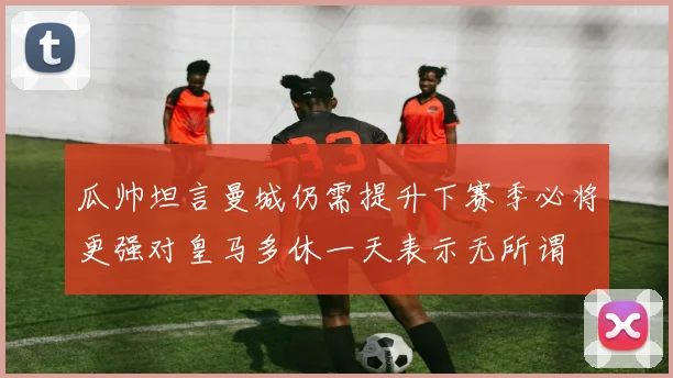 瓜帅坦言曼城仍需提升下赛季必将更强对皇马多休一天表示无所谓