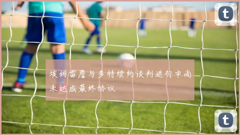 埃姆雷詹与多特续约谈判进行中尚未达成最终协议