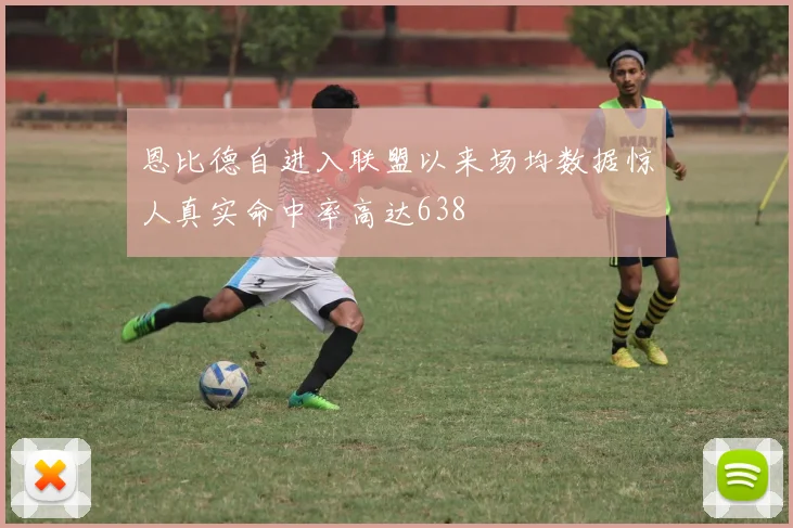 恩比德自进入联盟以来场均数据惊人真实命中率高达638