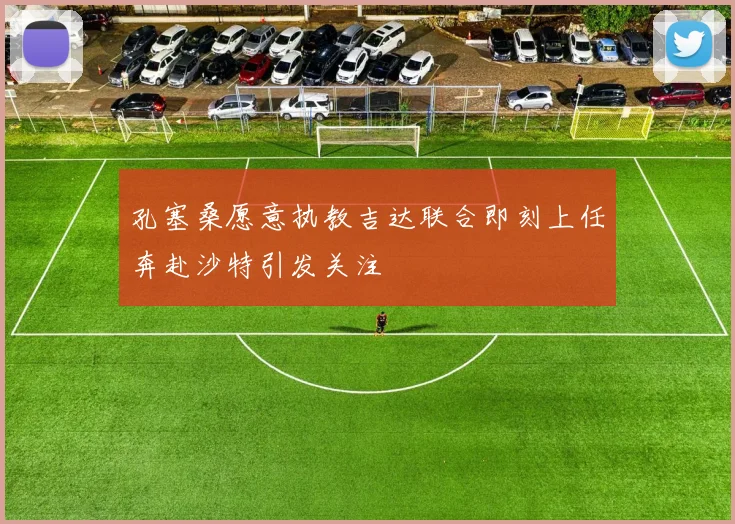 孔塞桑愿意执教吉达联合即刻上任奔赴沙特引发关注