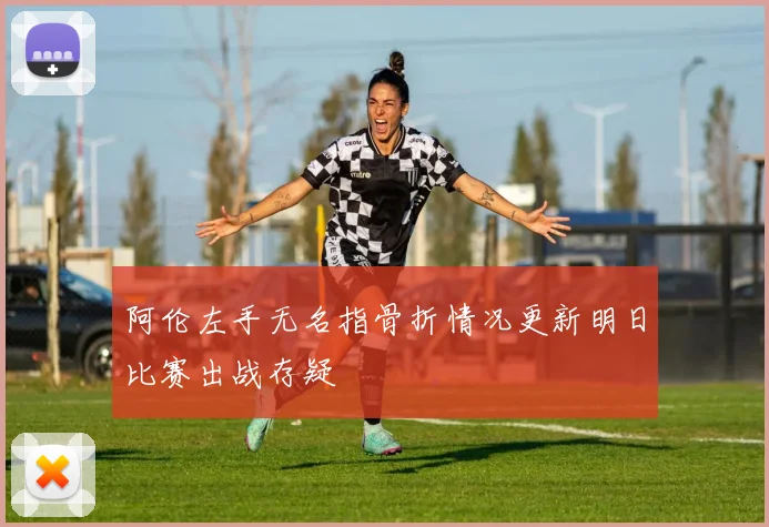 阿伦左手无名指骨折情况更新明日比赛出战存疑