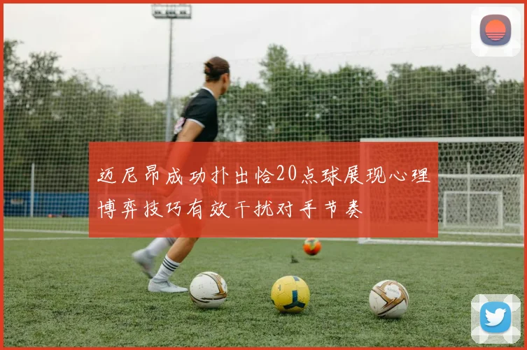 迈尼昂成功扑出恰20点球展现心理博弈技巧有效干扰对手节奏