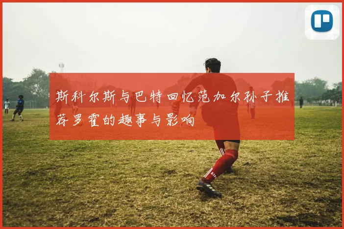 斯科尔斯与巴特回忆范加尔孙子推荐罗霍的趣事与影响