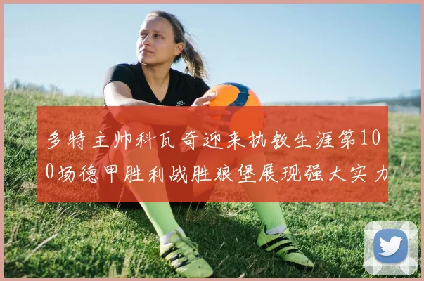 多特主帅科瓦奇迎来执教生涯第100场德甲胜利战胜狼堡展现强大实力