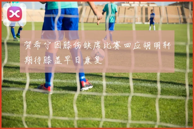 贺希宁因膝伤缺席比赛回应胡明轩期待膝盖早日康复