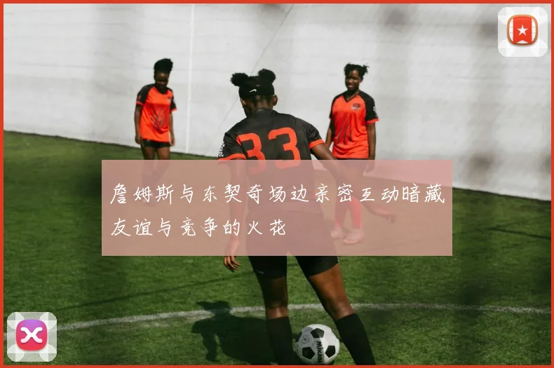 詹姆斯与东契奇场边亲密互动暗藏友谊与竞争的火花
