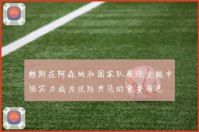 赖斯在阿森纳和国家队展现全能中场实力成为攻防典范的重要角色