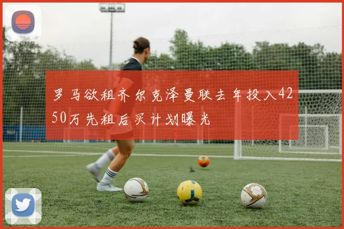 罗马欲租齐尔克泽曼联去年投入4250万先租后买计划曝光