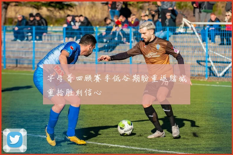 字母哥回顾赛季低谷期盼重返赌城重拾胜利信心