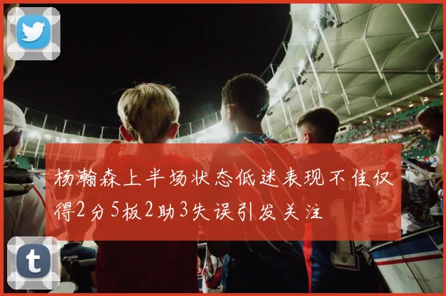 杨瀚森上半场状态低迷表现不佳仅得2分5板2助3失误引发关注