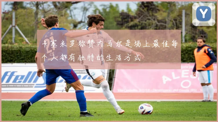 卡塞米罗称赞内马尔是场上最佳每个人都有独特的生活方式