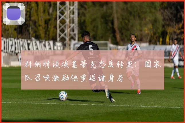 科纳特谈埃基蒂克态度转变：国家队召唤激励他重返健身房
