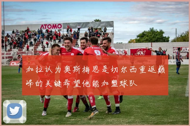 加拉认为奥斯梅恩是切尔西重返巅峰的关键希望他能加盟球队