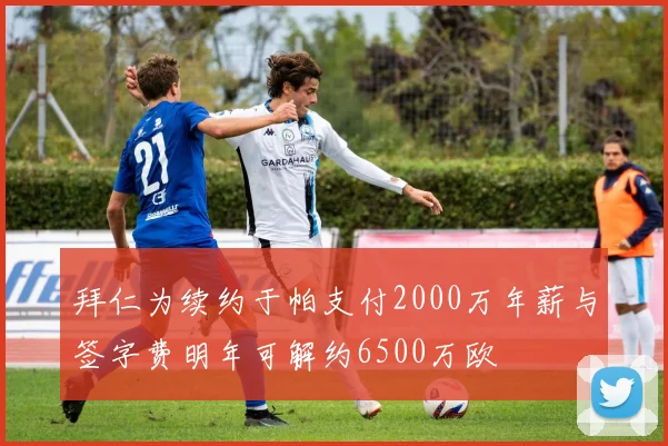 拜仁为续约于帕支付2000万年薪与签字费明年可解约6500万欧