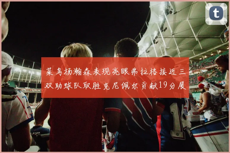 菜鸟杨瀚森表现亮眼弗拉格接近三双助球队取胜克尼佩尔贡献19分展现实力