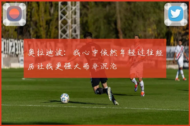 奥拉迪波：我心中依然年轻过往经历让我更强大而非沉沦