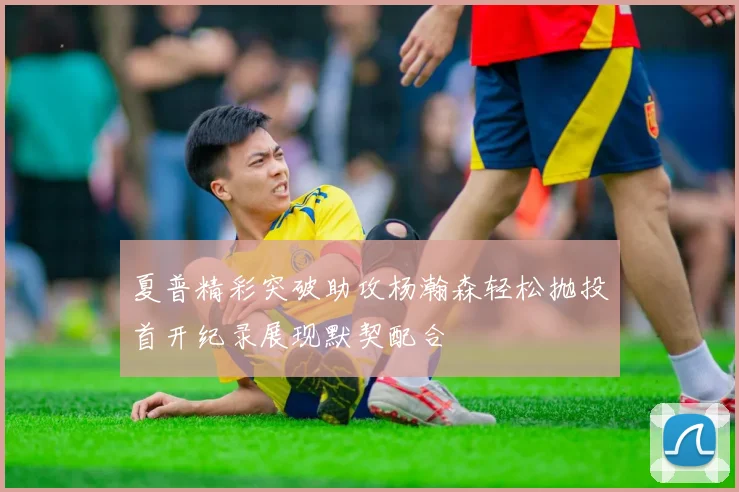 夏普精彩突破助攻杨瀚森轻松抛投首开纪录展现默契配合