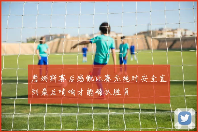 詹姆斯赛后感慨比赛无绝对安全直到最后哨响才能确认胜负