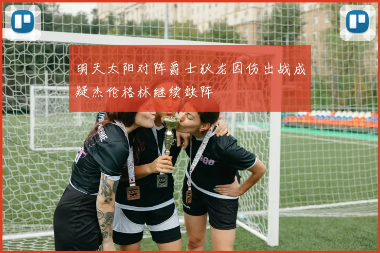 明天太阳对阵爵士狄龙因伤出战成疑杰伦格林继续缺阵