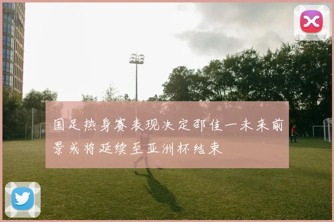 国足热身赛表现决定邵佳一未来前景或将延续至亚洲杯结束
