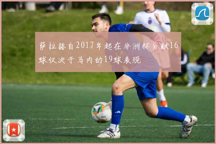 萨拉赫自2017年起在非洲杯贡献16球仅次于马内的19球表现