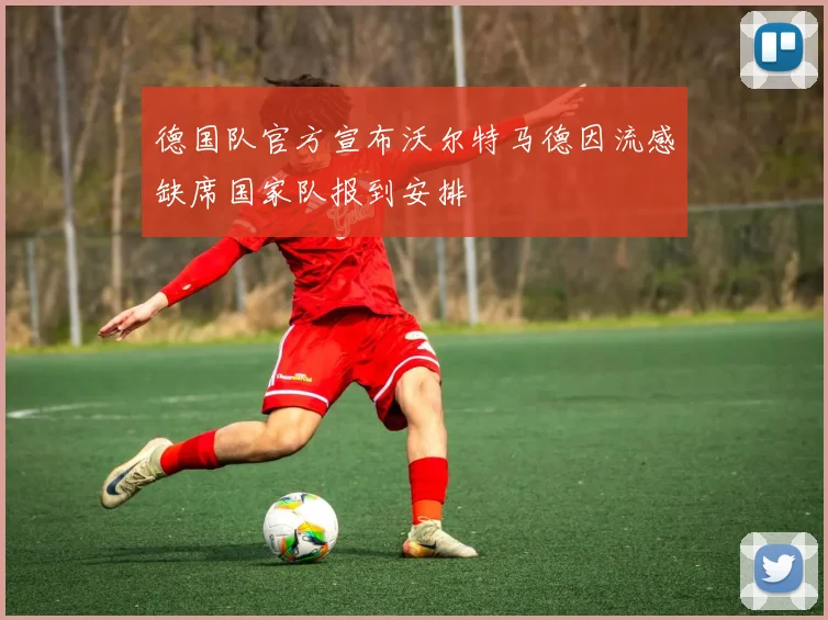 德国队官方宣布沃尔特马德因流感缺席国家队报到安排