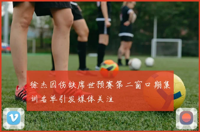 徐杰因伤缺席世预赛第二窗口期集训名单引发媒体关注